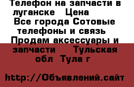 Телефон на запчасти в луганске › Цена ­ 300 - Все города Сотовые телефоны и связь » Продам аксессуары и запчасти   . Тульская обл.,Тула г.